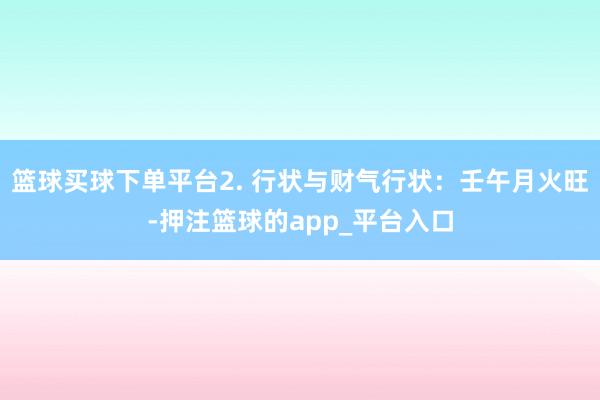 篮球买球下单平台2. 行状与财气行状：壬午月火旺-押注篮球的app_平台入口