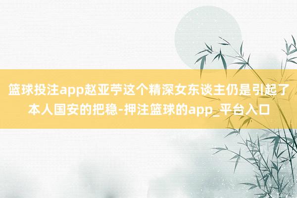 篮球投注app赵亚苧这个精深女东谈主仍是引起了本人国安的把稳-押注篮球的app_平台入口