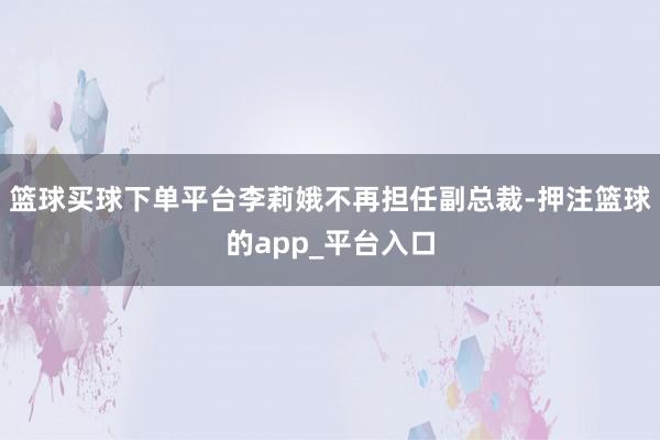篮球买球下单平台李莉娥不再担任副总裁-押注篮球的app_平台入口
