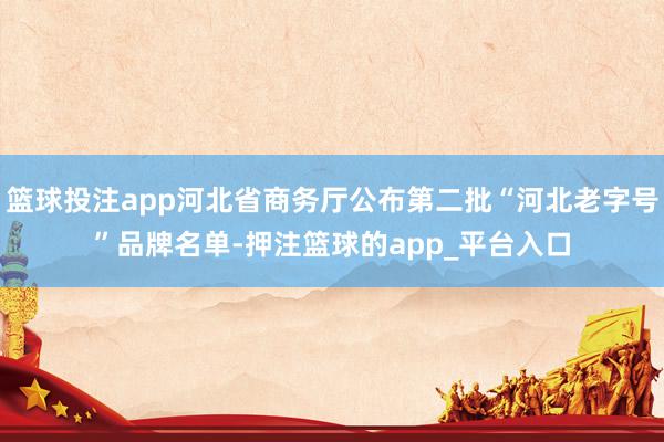 篮球投注app河北省商务厅公布第二批“河北老字号”品牌名单-押注篮球的app_平台入口