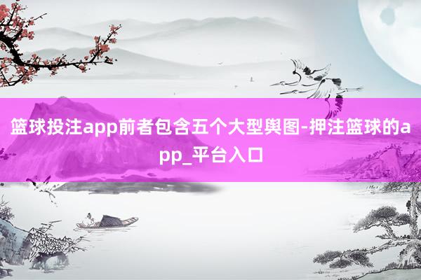 篮球投注app前者包含五个大型舆图-押注篮球的app_平台入口