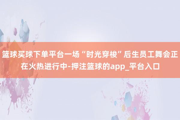 篮球买球下单平台一场“时光穿梭”后生员工舞会正在火热进行中-押注篮球的app_平台入口