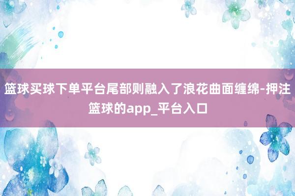 篮球买球下单平台尾部则融入了浪花曲面缠绵-押注篮球的app_平台入口