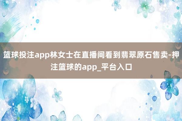 篮球投注app林女士在直播间看到翡翠原石售卖-押注篮球的app_平台入口