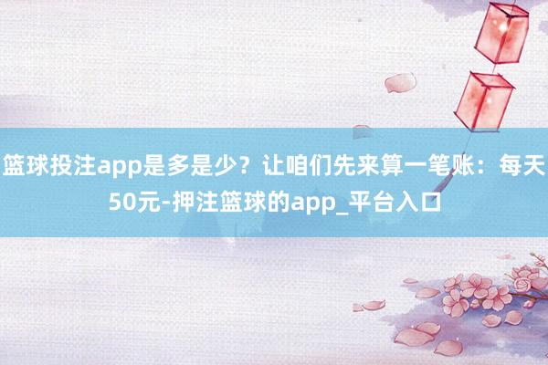 篮球投注app是多是少？让咱们先来算一笔账：每天50元-押注篮球的app_平台入口