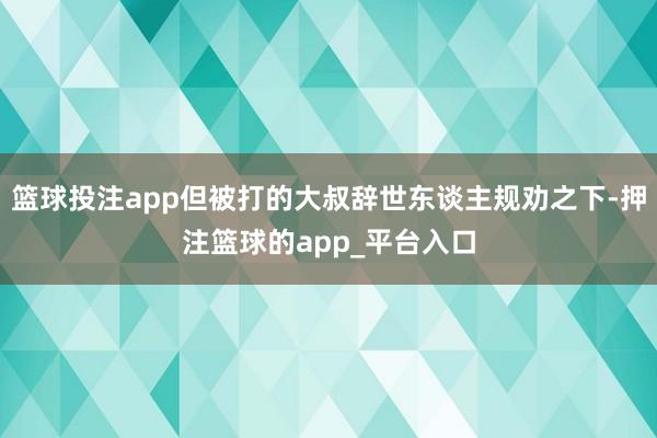 篮球投注app但被打的大叔辞世东谈主规劝之下-押注篮球的app_平台入口