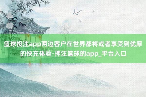 篮球投注app两边客户在世界都将或者享受到优厚的快充体验-押注篮球的app_平台入口