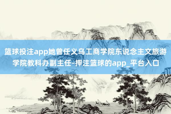 篮球投注app她曾任义乌工商学院东说念主文旅游学院教科办副主任-押注篮球的app_平台入口