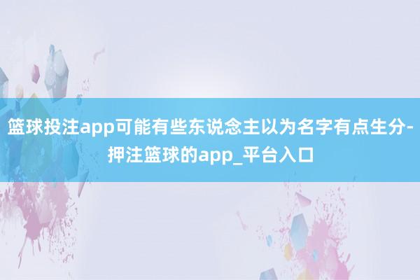 篮球投注app可能有些东说念主以为名字有点生分-押注篮球的app_平台入口