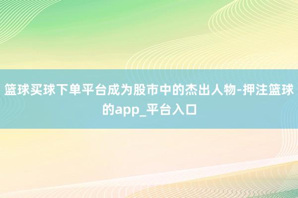 篮球买球下单平台成为股市中的杰出人物-押注篮球的app_平台入口