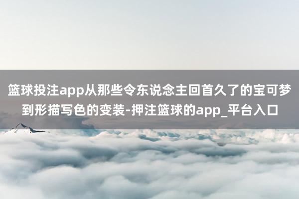 篮球投注app从那些令东说念主回首久了的宝可梦到形描写色的变装-押注篮球的app_平台入口