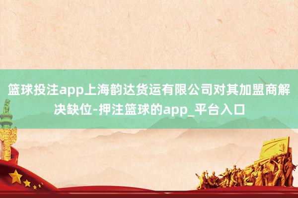 篮球投注app上海韵达货运有限公司对其加盟商解决缺位-押注篮球的app_平台入口