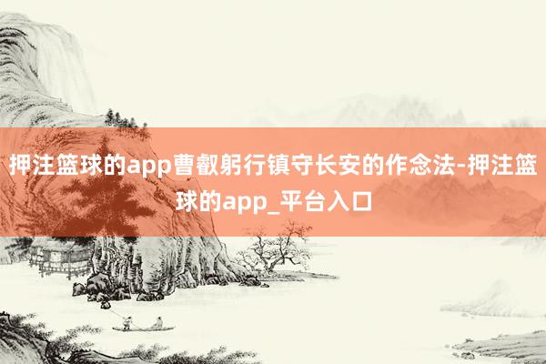 押注篮球的app曹叡躬行镇守长安的作念法-押注篮球的app_平台入口