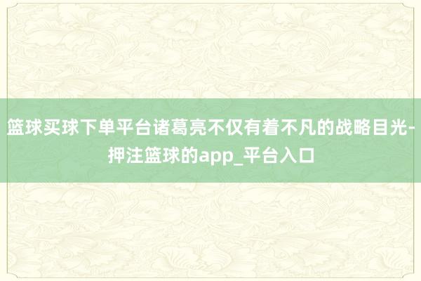 篮球买球下单平台诸葛亮不仅有着不凡的战略目光-押注篮球的app_平台入口