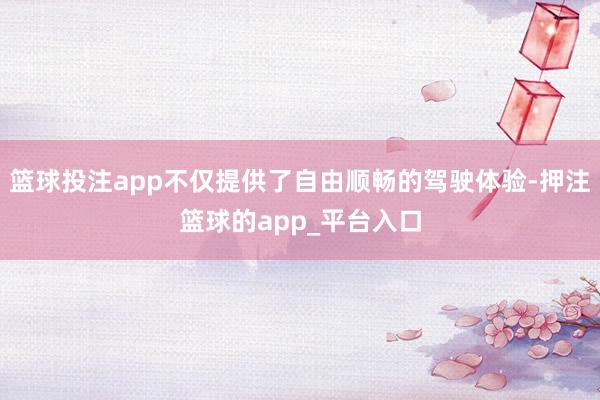篮球投注app不仅提供了自由顺畅的驾驶体验-押注篮球的app_平台入口
