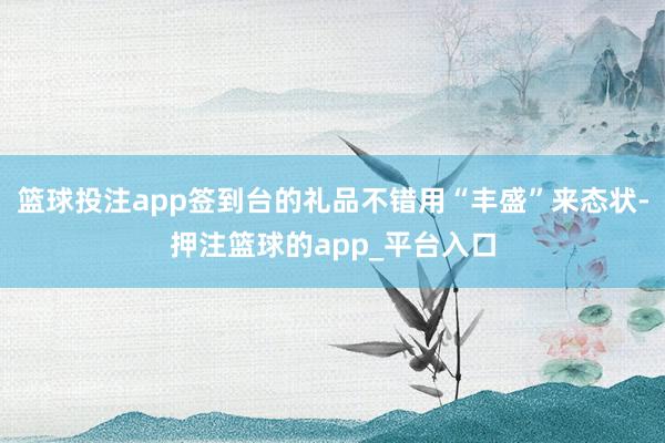 篮球投注app签到台的礼品不错用“丰盛”来态状-押注篮球的app_平台入口