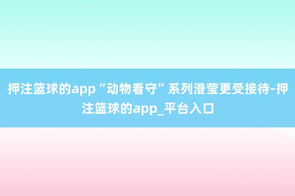 押注篮球的app“动物看守”系列澄莹更受接待-押注篮球的app_平台入口