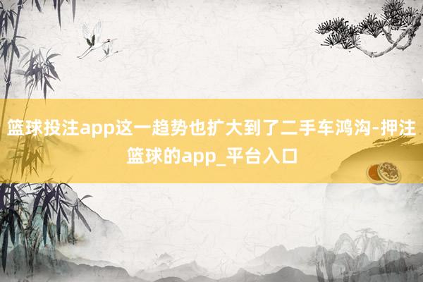 篮球投注app这一趋势也扩大到了二手车鸿沟-押注篮球的app_平台入口