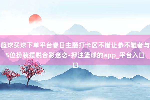 篮球买球下单平台春日主题打卡区不错让参不雅者与5位扮装摆脱合影迷恋-押注篮球的app_平台入口