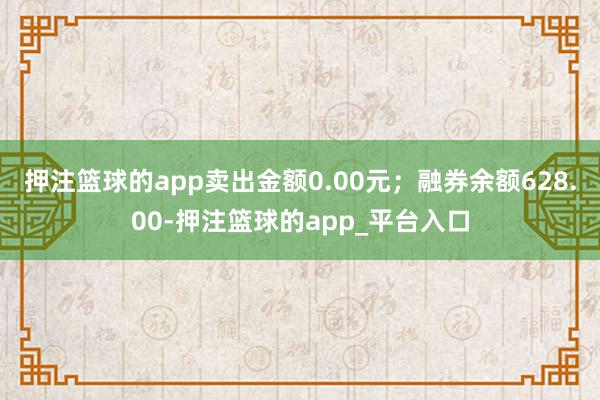 押注篮球的app卖出金额0.00元；融券余额628.00-押注篮球的app_平台入口