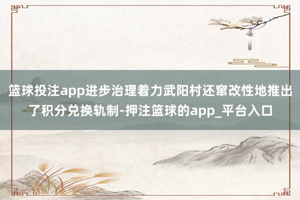 篮球投注app进步治理着力武阳村还窜改性地推出了积分兑换轨制-押注篮球的app_平台入口