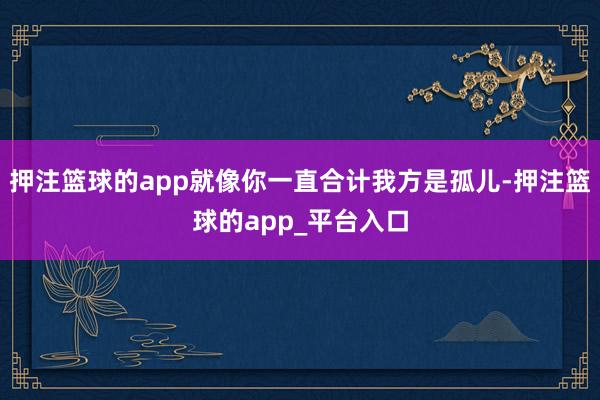 押注篮球的app就像你一直合计我方是孤儿-押注篮球的app_平台入口