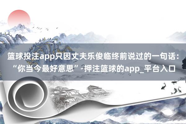 篮球投注app只因丈夫乐俊临终前说过的一句话：“你当今最好意思”-押注篮球的app_平台入口