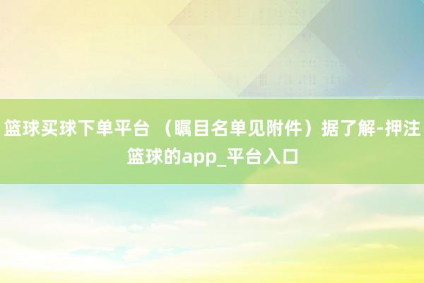 篮球买球下单平台 （瞩目名单见附件）据了解-押注篮球的app_平台入口