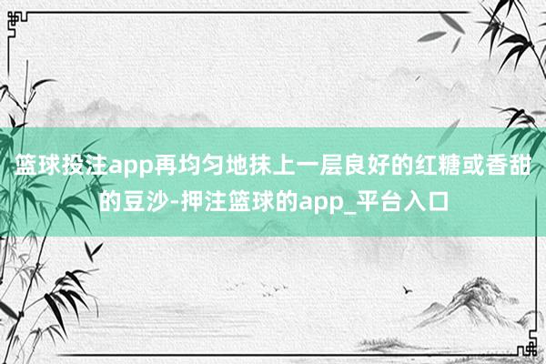 篮球投注app再均匀地抹上一层良好的红糖或香甜的豆沙-押注篮球的app_平台入口
