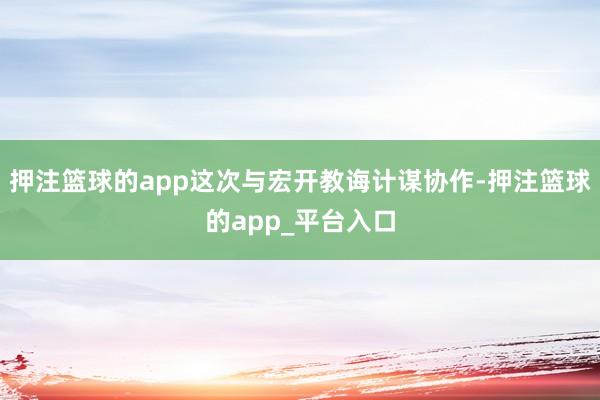 押注篮球的app这次与宏开教诲计谋协作-押注篮球的app_平台入口