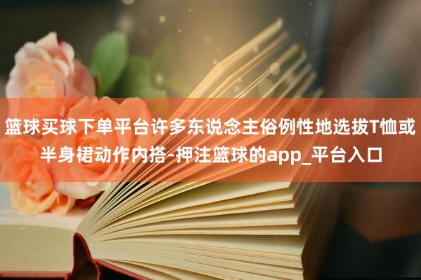 篮球买球下单平台许多东说念主俗例性地选拔T恤或半身裙动作内搭-押注篮球的app_平台入口