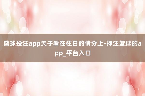篮球投注app天子看在往日的情分上-押注篮球的app_平台入口