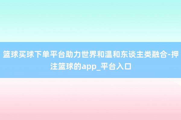 篮球买球下单平台助力世界和温和东谈主类融合-押注篮球的app_平台入口