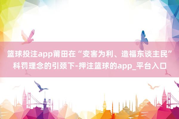 篮球投注app莆田在“变害为利、造福东谈主民”科罚理念的引颈下-押注篮球的app_平台入口
