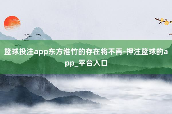篮球投注app东方淮竹的存在将不再-押注篮球的app_平台入口