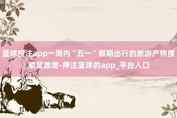 篮球投注app一周内“五一”假期出行的旅游产物搜索量激增-押注篮球的app_平台入口