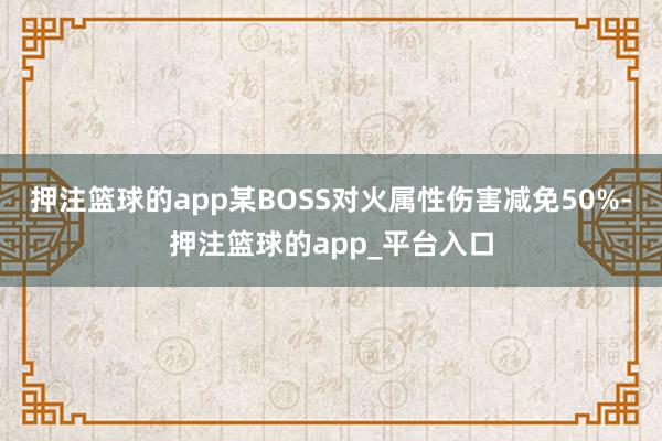 押注篮球的app某BOSS对火属性伤害减免50%-押注篮球的app_平台入口