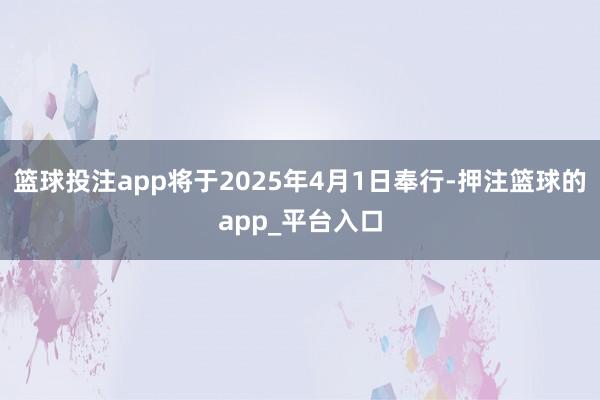 篮球投注app将于2025年4月1日奉行-押注篮球的app_平台入口