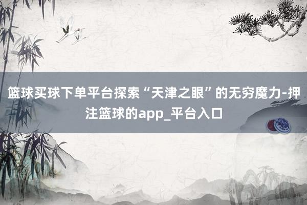 篮球买球下单平台探索“天津之眼”的无穷魔力-押注篮球的app_平台入口