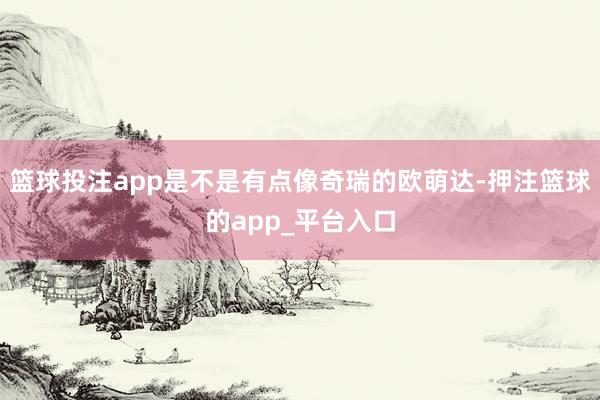 篮球投注app是不是有点像奇瑞的欧萌达-押注篮球的app_平台入口