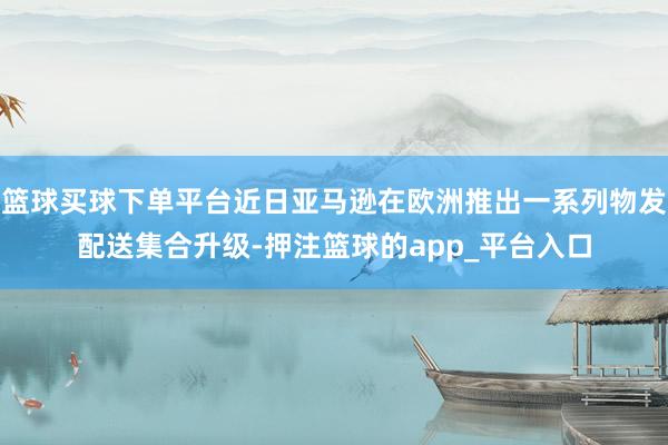 篮球买球下单平台近日亚马逊在欧洲推出一系列物发配送集合升级-押注篮球的app_平台入口