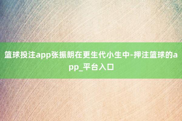 篮球投注app张振朗在更生代小生中-押注篮球的app_平台入口