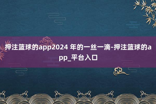 押注篮球的app2024 年的一丝一滴-押注篮球的app_平台入口