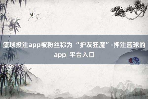 篮球投注app被粉丝称为 “护友狂魔”-押注篮球的app_平台入口