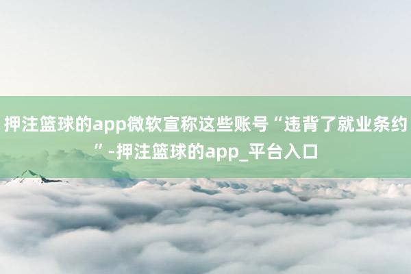押注篮球的app微软宣称这些账号“违背了就业条约”-押注篮球的app_平台入口