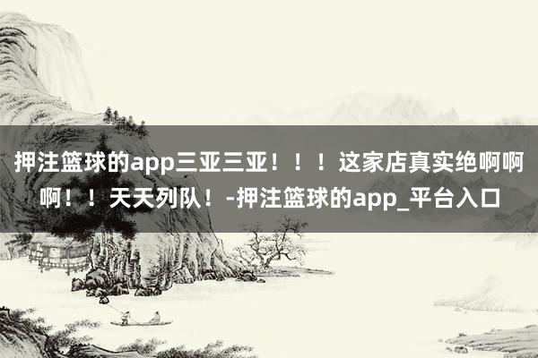 押注篮球的app三亚三亚！！！这家店真实绝啊啊啊！！天天列队！-押注篮球的app_平台入口