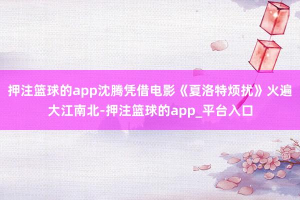 押注篮球的app沈腾凭借电影《夏洛特烦扰》火遍大江南北-押注篮球的app_平台入口