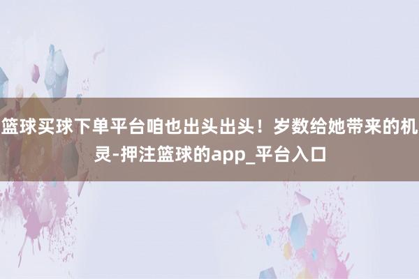篮球买球下单平台咱也出头出头！岁数给她带来的机灵-押注篮球的app_平台入口