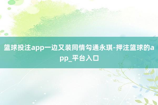 篮球投注app一边又装同情勾通永琪-押注篮球的app_平台入口
