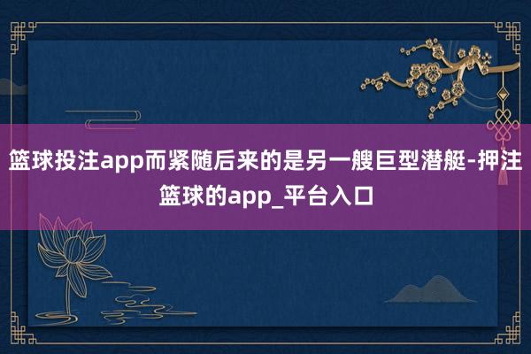 篮球投注app而紧随后来的是另一艘巨型潜艇-押注篮球的app_平台入口